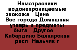 Наматрасники водонепроницаемые экокожа › Цена ­ 1 602 - Все города Домашняя утварь и предметы быта » Другое   . Кабардино-Балкарская респ.,Нальчик г.